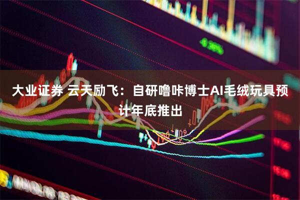 大业证券 云天励飞：自研噜咔博士AI毛绒玩具预计年底推出