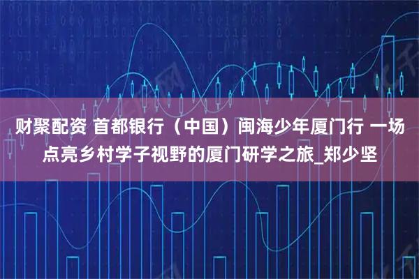财聚配资 首都银行（中国）闽海少年厦门行 一场点亮乡村学子视野的厦门研学之旅_郑少坚