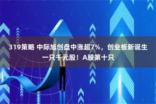 319策略 中际旭创盘中涨超7%，创业板新诞生一只千元股！A股第十只