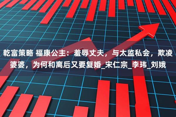乾富策略 福康公主：羞辱丈夫，与太监私会，欺凌婆婆，为何和离后又要复婚_宋仁宗_李玮_刘娥