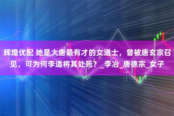 辉煌优配 她是大唐最有才的女道士，曾被唐玄宗召见，可为何李适将其处死？_李冶_唐德宗_女子
