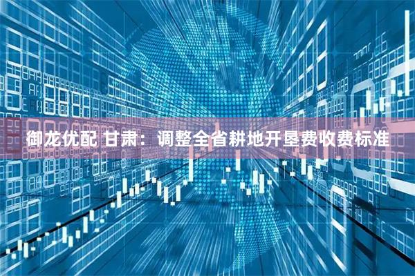 御龙优配 甘肃：调整全省耕地开垦费收费标准