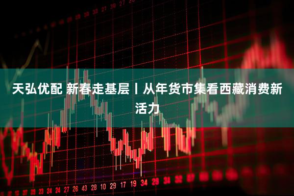 天弘优配 新春走基层丨从年货市集看西藏消费新活力