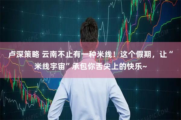 卢深策略 云南不止有一种米线！这个假期，让“米线宇宙”承包你舌尖上的快乐~