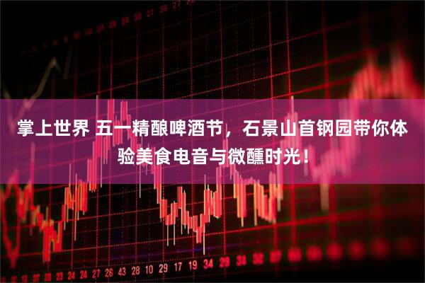 掌上世界 五一精酿啤酒节，石景山首钢园带你体验美食电音与微醺时光！