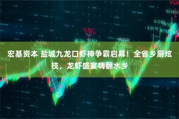 宏基资本 盐城九龙口虾神争霸启幕！全省乡厨炫技，龙虾盛宴嗨翻水乡