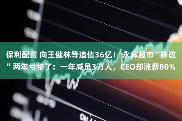 保利配资 向王健林等追债36亿！ 永辉超市“胖改”两年亏惨了：一年减员3万人，CEO却涨薪80%