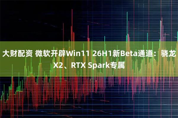 大财配资 微软开辟Win11 26H1新Beta通道：骁龙X2、RTX Spark专属