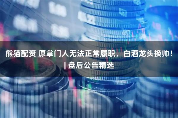 熊猫配资 原掌门人无法正常履职，白酒龙头换帅！| 盘后公告精选