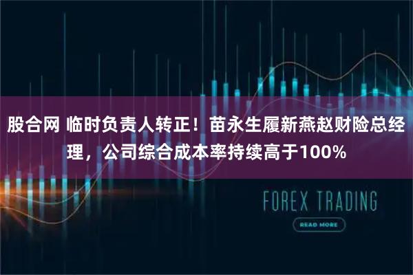股合网 临时负责人转正！苗永生履新燕赵财险总经理，公司综合成本率持续高于100%