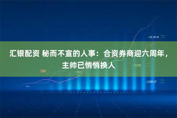 汇银配资 秘而不宣的人事:合资券商迎六周年,主帅已悄悄换人