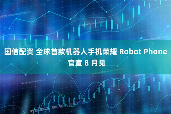 国信配资 全球首款机器人手机荣耀 Robot Phone 官宣 8 月见